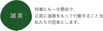 誠実 何事にも一生懸命で、正直に誠意をもって行動することを私たちの信条とします。