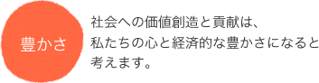 豊かさ 社会への価値創造と貢献は、私たちの心と経済的な豊かさになると考えます。